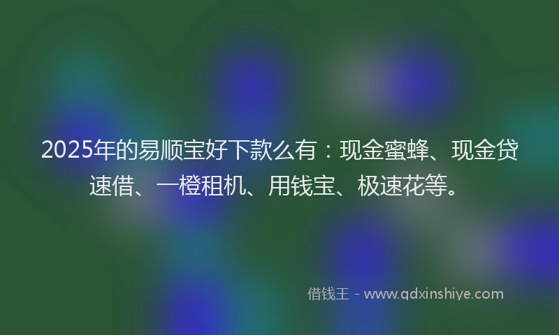 2025年的易顺宝好下款么有：现金蜜蜂、现金贷速借、一橙租机、用钱宝、极速花等。