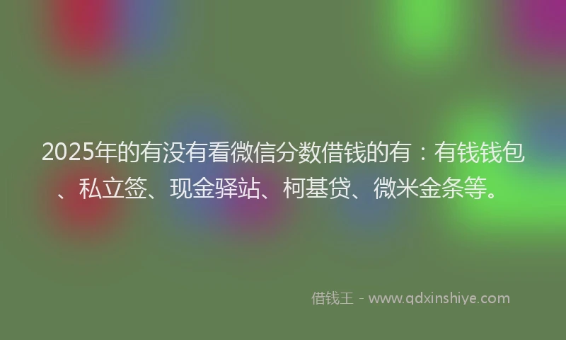 2025年的有没有看微信分数借钱的有：有钱钱包、私立签、现金驿站、柯基贷、微米金条等。