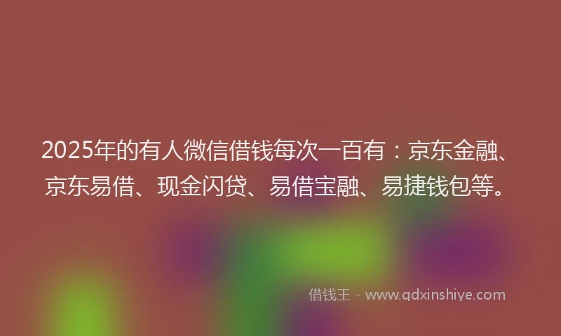 2025年的有人微信借钱每次一百有：京东金融、京东易借、现金闪贷、易借宝融、易捷钱包等。