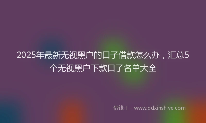2025年最新无视黑户的口子借款怎么办，汇总5个无视黑户下款口子名单大全