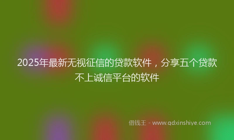 2025年最新无视征信的贷款软件，分享五个贷款不上诚信平台的软件