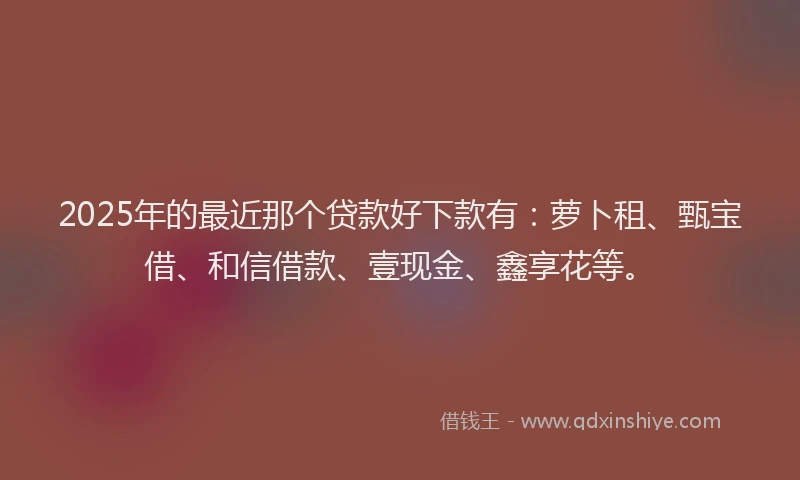 2025年的最近那个贷款好下款有:萝卜租、甄宝借、和信借款、壹现金、鑫享花等。
