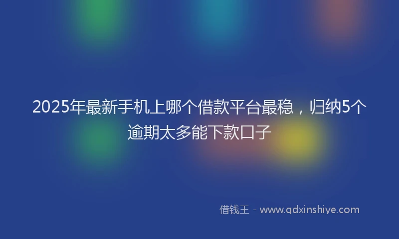 2025年最新手机上哪个借款平台最稳，归纳5个逾期太多能下款口子