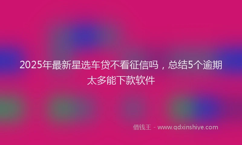 2025年最新星选车贷不看征信吗，总结5个逾期太多能下款软件