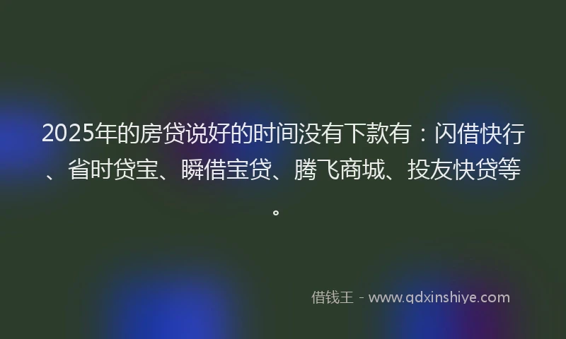 2025年的房贷说好的时间没有下款有：闪借快行、省时贷宝、瞬借宝贷、腾飞商城、投友快贷等。