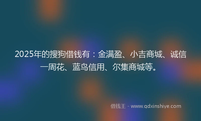 2025年的搜狗借钱有：金满盈、小吉商城、诚信一周花、蓝鸟信用、尔集商城等。