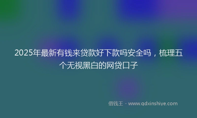 2025年最新有钱来贷款好下款吗安全吗，梳理五个无视黑白的网贷口子