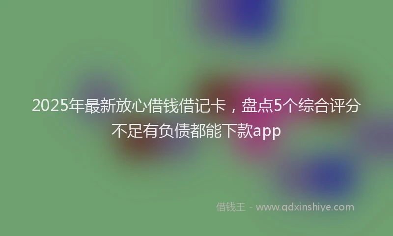 2025年最新放心借钱借记卡，盘点5个综合评分不足有负债都能下款app