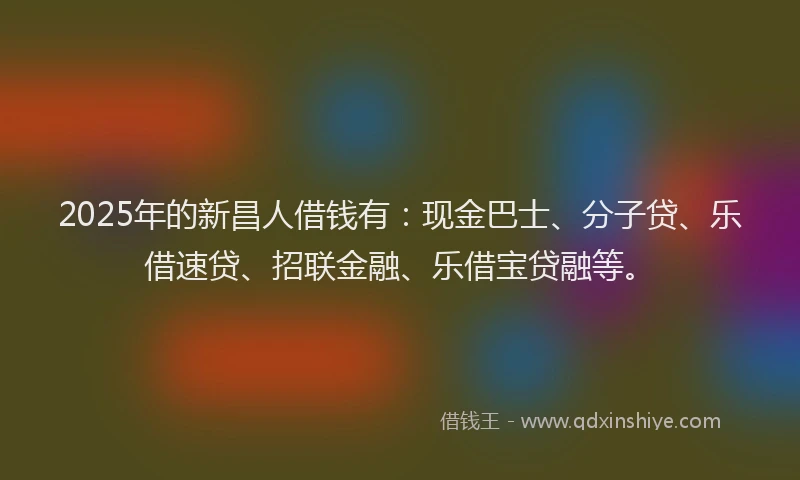 2025年的新昌人借钱有：现金巴士、分子贷、乐借速贷、招联金融、乐借宝贷融等。