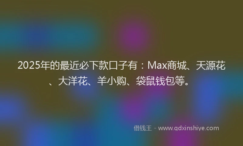 2025年的最近必下款口子有：Max商城、天源花、大洋花、羊小购、袋鼠钱包等。