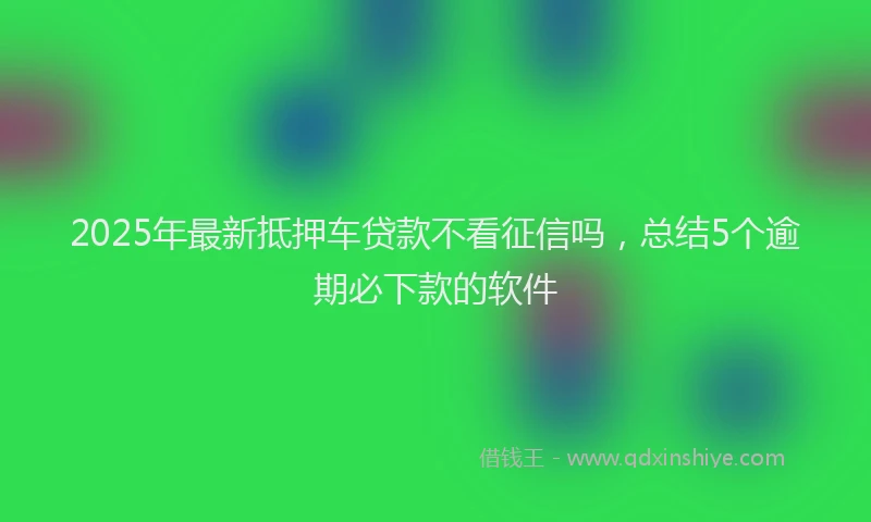 2025年最新抵押车贷款不看征信吗，总结5个逾期必下款的软件