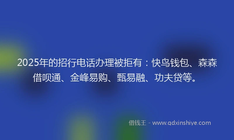 2025年的招行电话办理被拒有：快鸟钱包、森森借呗通、金峰易购、甄易融、功夫贷等。