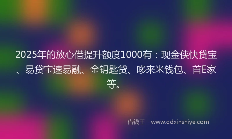 2025年的放心借提升额度1000有：现金侠快贷宝、易贷宝速易融、金钥匙贷、哆来米钱包、首E家等。