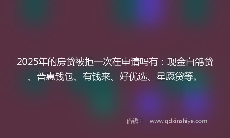 2025年的房贷被拒一次在申请吗有：现金白鸽贷、普惠钱包、有钱来、好优选、星愿贷等。