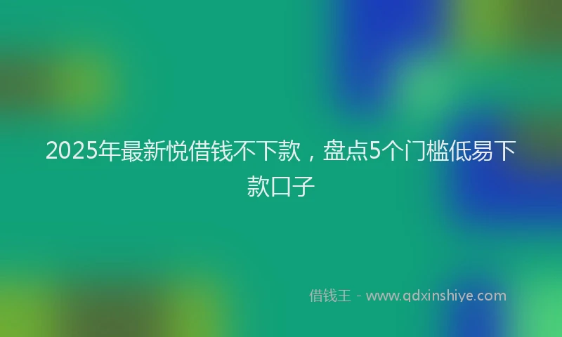 2025年最新悦借钱不下款，盘点5个门槛低易下款口子