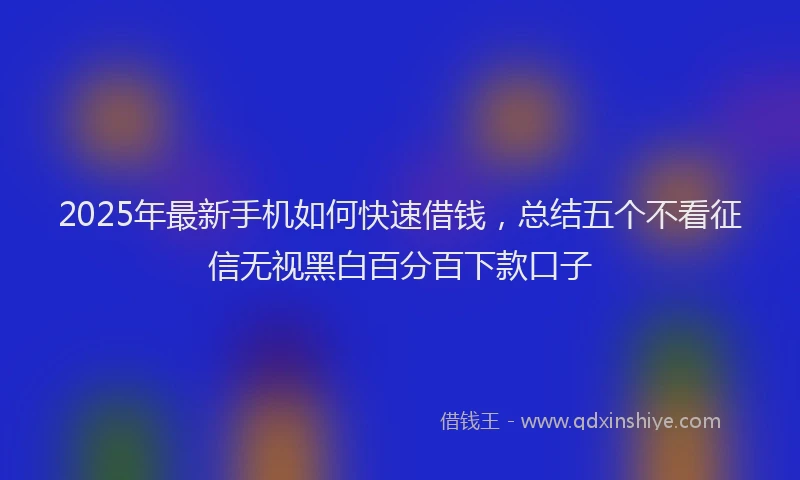 2025年最新手机如何快速借钱，总结五个不看征信无视黑白百分百下款口子