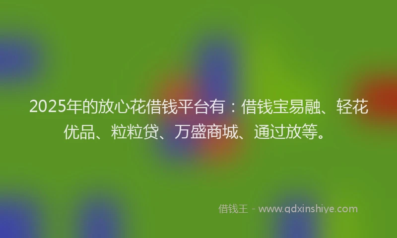 2025年的放心花借钱平台有：借钱宝易融、轻花优品、粒粒贷、万盛商城、通过放等。