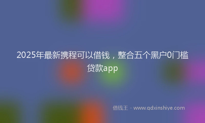2025年最新携程可以借钱，整合五个黑户0门槛贷款app