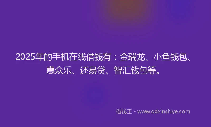 2025年的手机在线借钱有：金瑞龙、小鱼钱包、惠众乐、还易贷、智汇钱包等。
