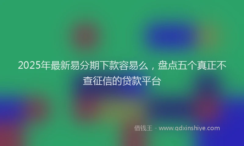 2025年最新易分期下款容易么，盘点五个真正不查征信的贷款平台