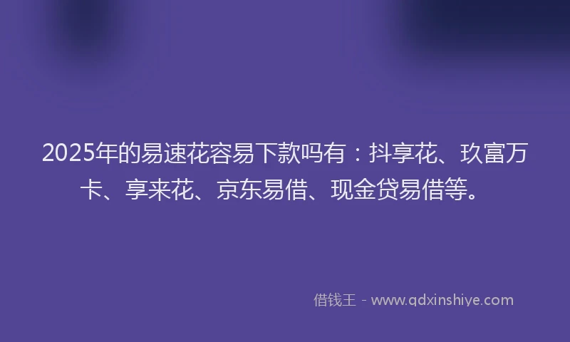 2025年的易速花容易下款吗有：抖享花、玖富万卡、享来花、京东易借、现金贷易借等。