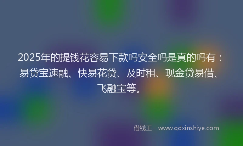 2025年的提钱花容易下款吗安全吗是真的吗有：易贷宝速融、快易花贷、及时租、现金贷易借、飞融宝等。
