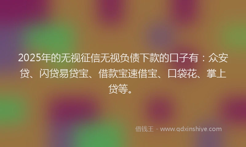 2025年的无视征信无视负债下款的口子有：众安贷、闪贷易贷宝、借款宝速借宝、口袋花、掌上贷等。