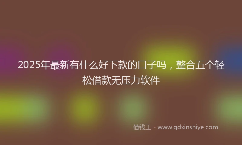 2025年最新有什么好下款的口子吗，整合五个轻松借款无压力软件