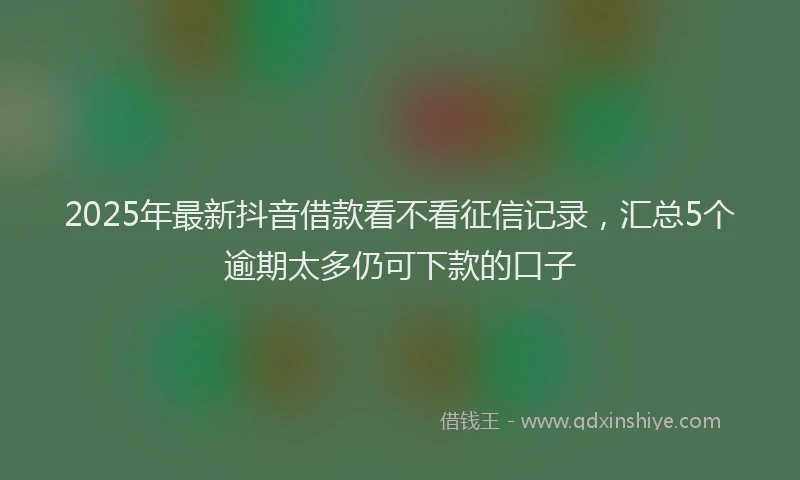 2025年最新抖音借款看不看征信记录，汇总5个逾期太多仍可下款的口子