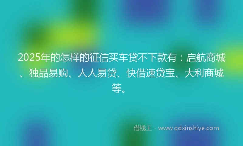 2025年的怎样的征信买车贷不下款有：启航商城、独品易购、人人易贷、快借速贷宝、大利商城等。