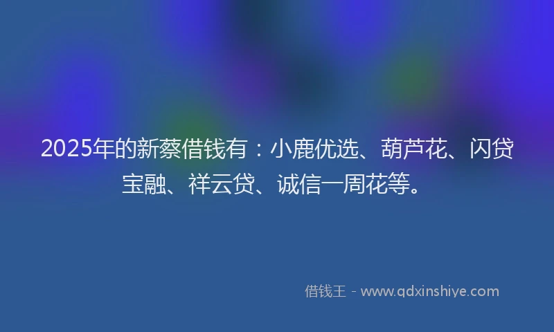 2025年的新蔡借钱有：小鹿优选、葫芦花、闪贷宝融、祥云贷、诚信一周花等。
