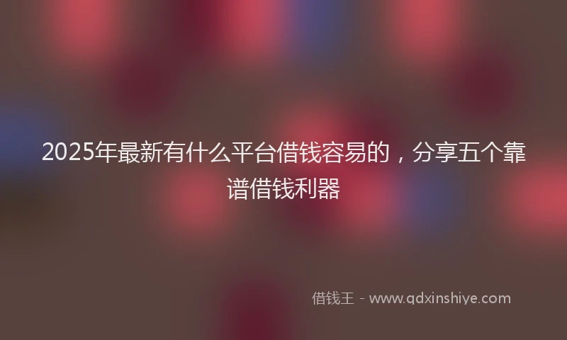 2025年最新有什么平台借钱容易的，分享五个靠谱借钱利器