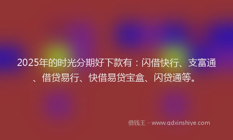 2025年的时光分期好下款有：闪借快行、支富通、借贷易行、快借易贷宝盒、闪贷通等。