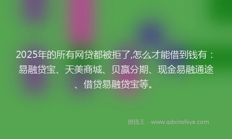 2025年的所有网贷都被拒了,怎么才能借到钱有：易融贷宝、天美商城、贝赢分期、现金易融通途、借贷易融贷宝等。