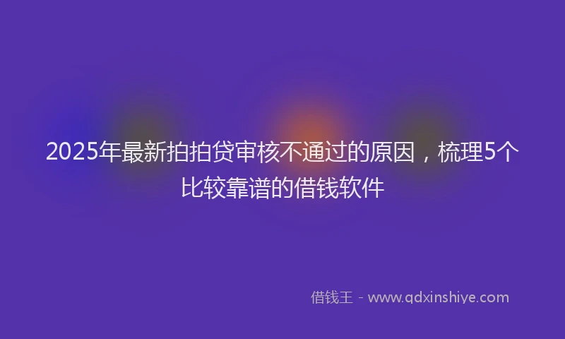 2025年最新拍拍贷审核不通过的原因，梳理5个比较靠谱的借钱软件