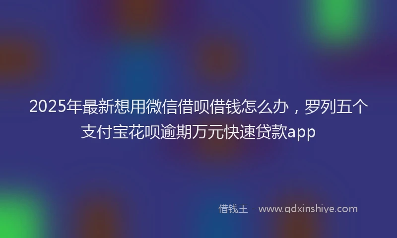 2025年最新想用微信借呗借钱怎么办，罗列五个支付宝花呗逾期万元快速贷款app