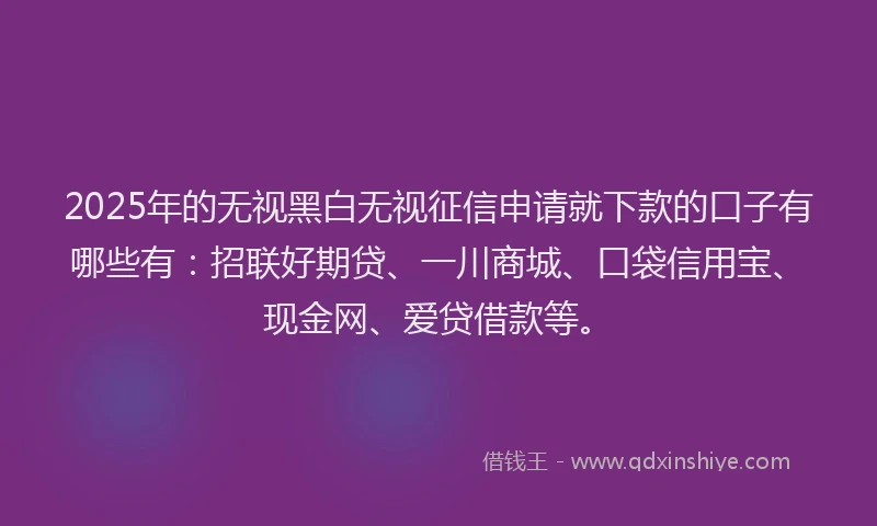 2025年的无视黑白无视征信申请就下款的口子有哪些有：招联好期贷、一川商城、口袋信用宝、现金网、爱贷借款等。