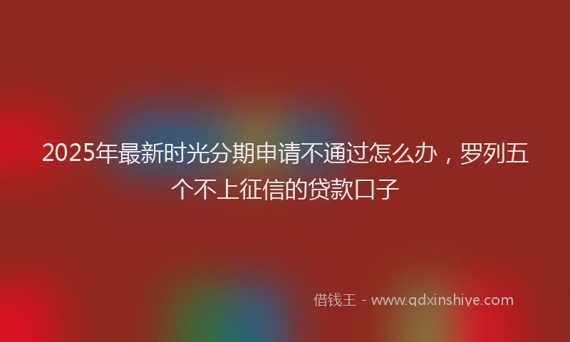 2025年最新时光分期申请不通过怎么办，罗列五个不上征信的贷款口子