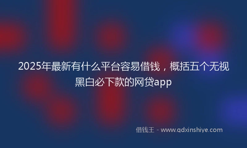 2025年最新有什么平台容易借钱，概括五个无视黑白必下款的网贷app