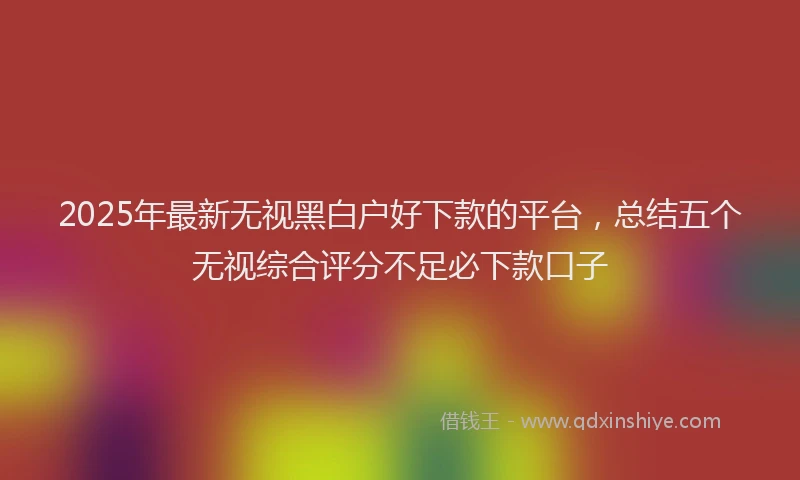 2025年最新无视黑白户好下款的平台，总结五个无视综合评分不足必下款口子