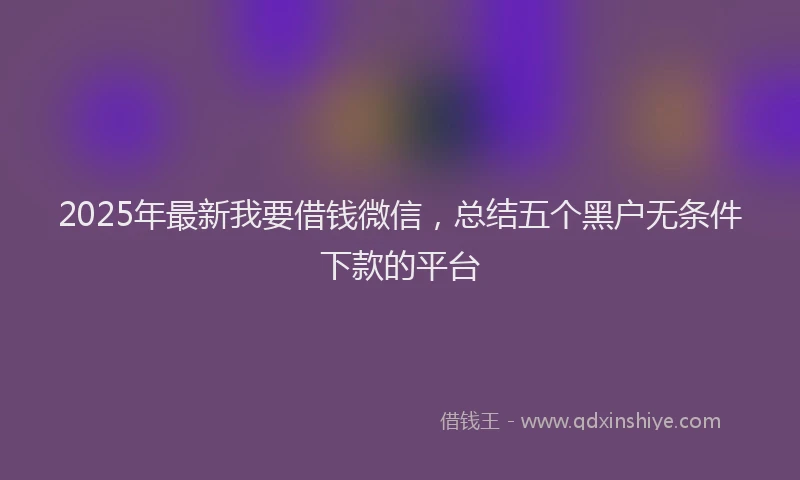 2025年最新我要借钱微信，总结五个黑户无条件下款的平台