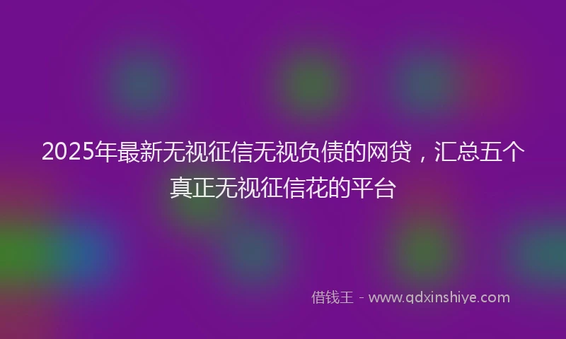 2025年最新无视征信无视负债的网贷，汇总五个真正无视征信花的平台