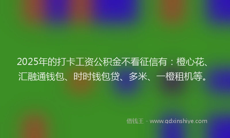2025年的打卡工资公积金不看征信有：橙心花、汇融通钱包、时时钱包贷、多米、一橙租机等。