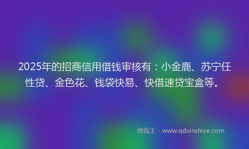 2025年的招商信用借钱审核有：小金鹿、苏宁任性贷、金色花、钱袋快易、快借速贷宝盒等。