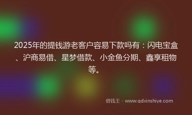 2025年的提钱游老客户容易下款吗有：闪电宝盒、沪商易借、星梦借款、小金鱼分期、鑫享租物等。