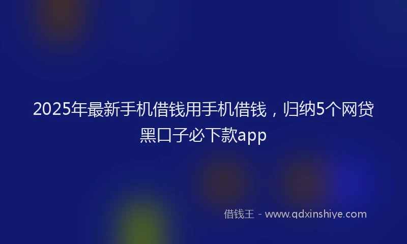 2025年最新手机借钱用手机借钱，归纳5个网贷黑口子必下款app