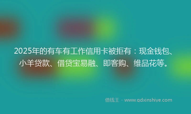 2025年的有车有工作信用卡被拒有：现金钱包、小羊贷款、借贷宝易融、即客购、维品花等。