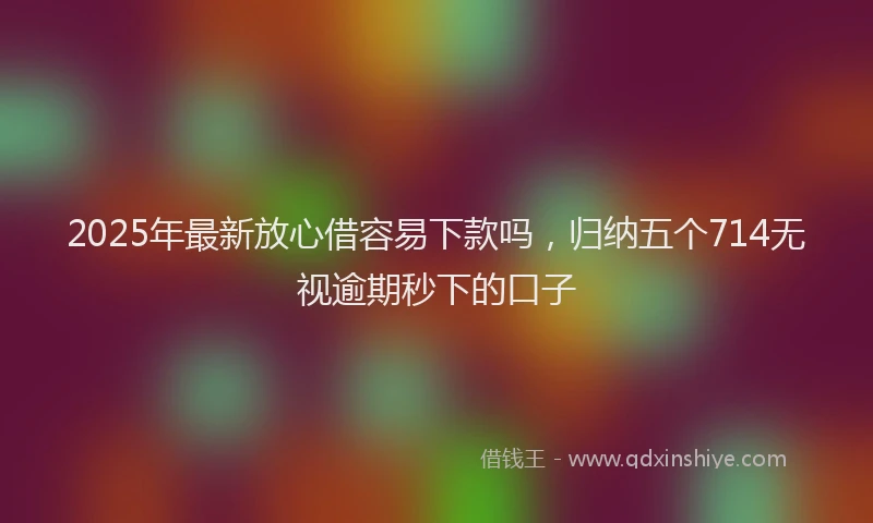 2025年最新放心借容易下款吗，归纳五个714无视逾期秒下的口子