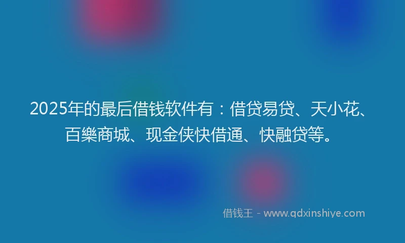 2025年的最后借钱软件有：借贷易贷、天小花、百樂商城、现金侠快借通、快融贷等。