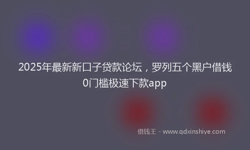 2025年最新新口子贷款论坛，罗列五个黑户借钱0门槛极速下款app